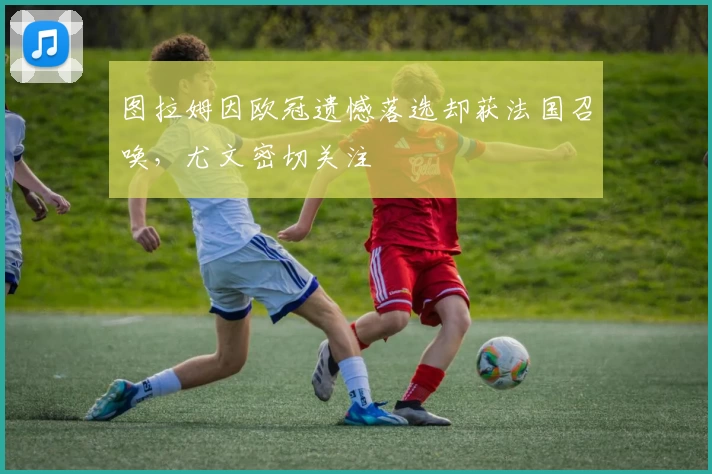图拉姆因欧冠遗憾落选却获法国召唤，尤文密切关注