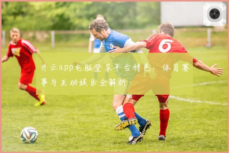 开云app电脑登录平台特色，体育赛事与互动娱乐全解析