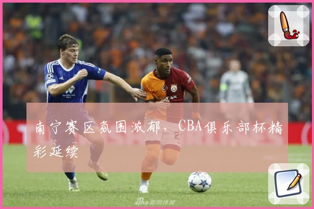 南宁赛区氛围浓郁，CBA俱乐部杯精彩延续