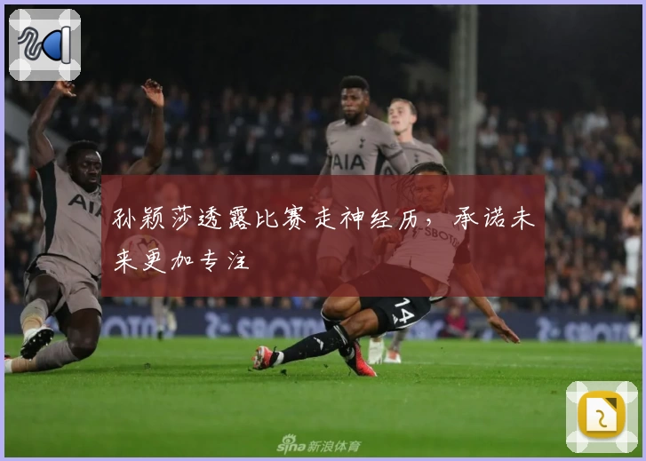 孙颖莎透露比赛走神经历，承诺未来更加专注