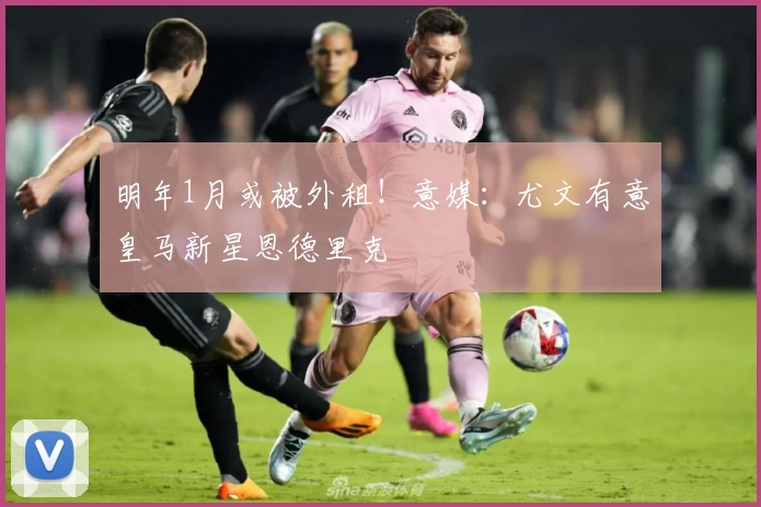 明年1月或被外租！意媒：尤文有意皇马新星恩德里克