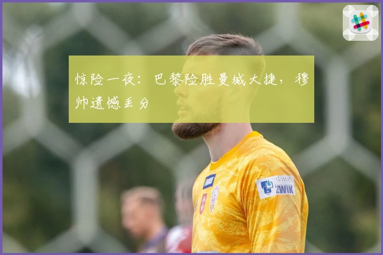 惊险一夜:巴黎险胜曼城大捷,穆帅遗憾丢分