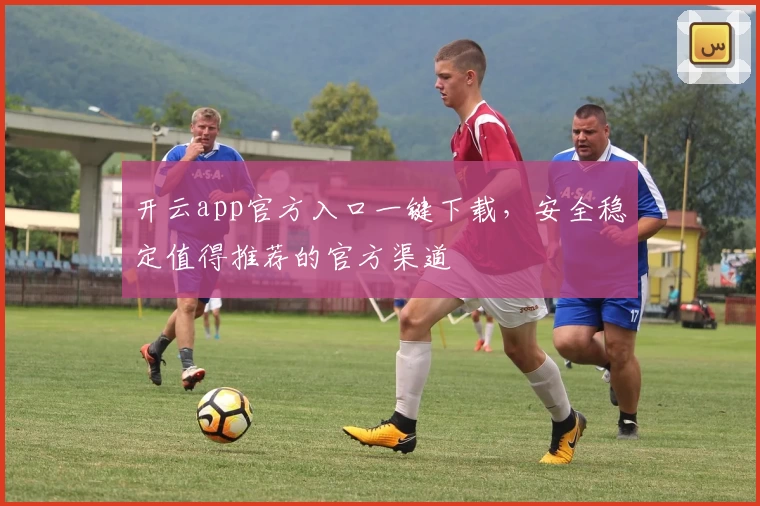 开云app官方入口一键下载，安全稳定值得推荐的官方渠道