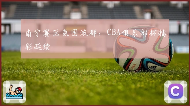南宁赛区氛围浓郁，CBA俱乐部杯精彩延续