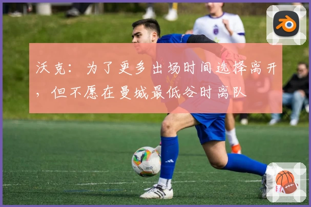 沃克:为了更多出场时间选择离开,但不愿在曼城最低谷时离队