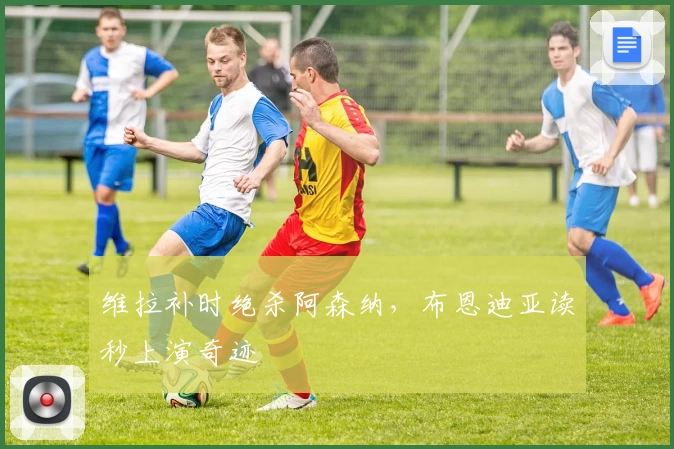 维拉补时绝杀阿森纳，布恩迪亚读秒上演奇迹