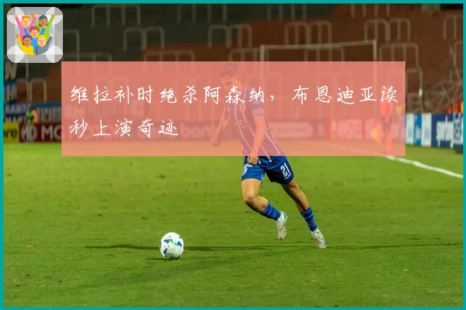 维拉补时绝杀阿森纳，布恩迪亚读秒上演奇迹