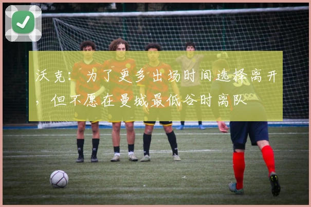 沃克:为了更多出场时间选择离开,但不愿在曼城最低谷时离队