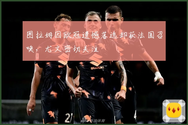 图拉姆因欧冠遗憾落选却获法国召唤，尤文密切关注