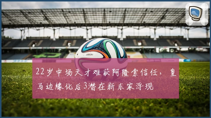 22岁中场天才难获阿隆索信任，皇马边缘化后3潜在新东家浮现